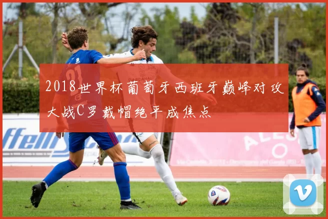 2018世界杯葡萄牙西班牙巅峰对攻大战C罗戴帽绝平成焦点