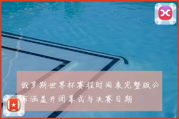 俄罗斯世界杯赛程时间表完整版公布涵盖开闭幕式与决赛日期