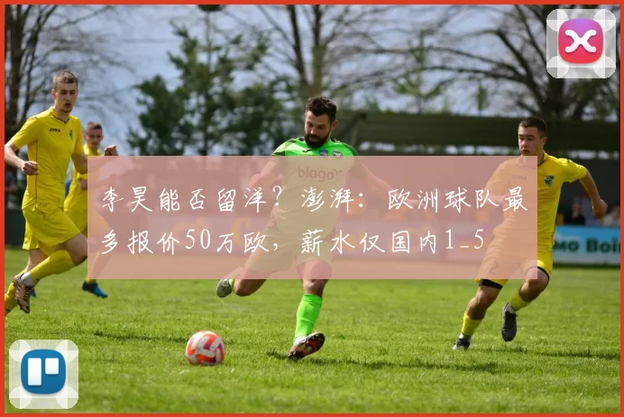 李昊能否留洋？澎湃：欧洲球队最多报价50万欧，薪水仅国内1_5