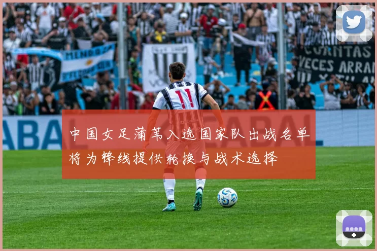 中国女足蒲苇入选国家队出战名单将为锋线提供轮换与战术选择