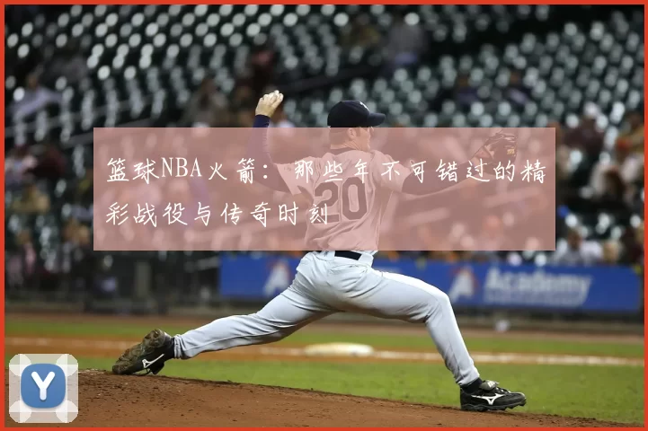 篮球NBA火箭:那些年不可错过的精彩战役与传奇时刻