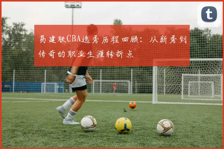易建联CBA选秀历程回顾：从新秀到传奇的职业生涯转折点