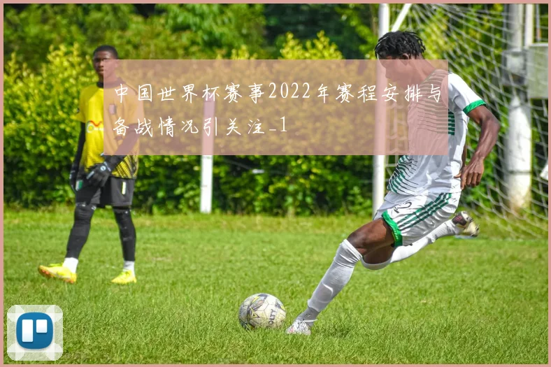 中国世界杯赛事2022年赛程安排与备战情况引关注_1